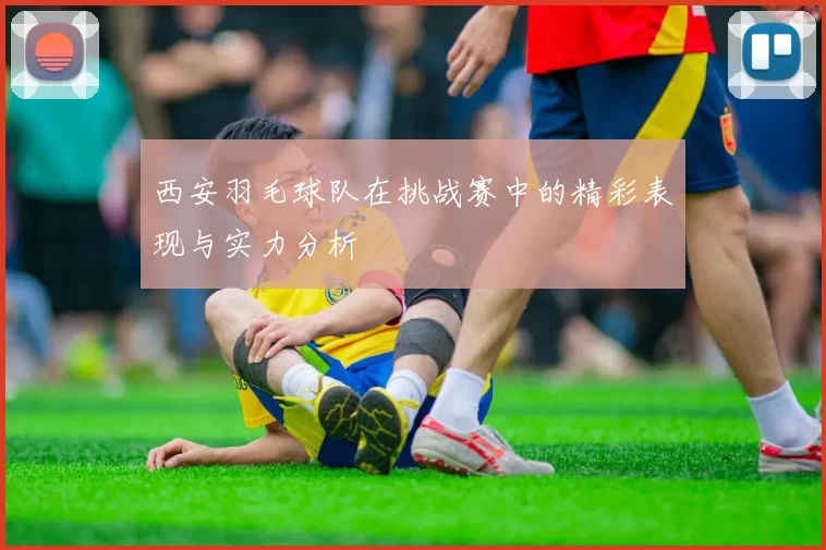 西安羽毛球队在挑战赛中的精彩表现与实力分析