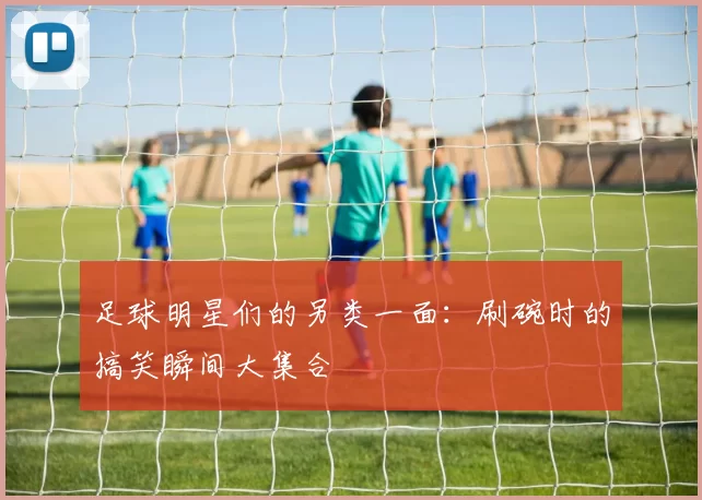 足球明星们的另类一面：刷碗时的搞笑瞬间大集合