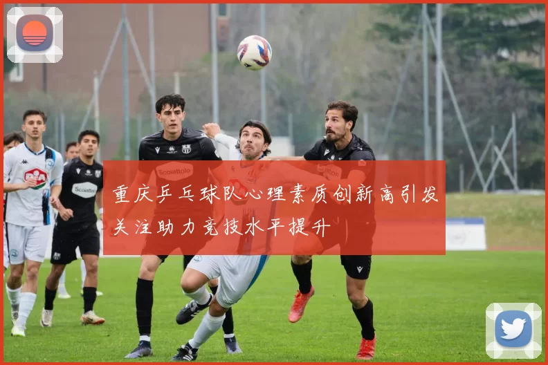 重庆乒乓球队心理素质创新高引发关注助力竞技水平提升