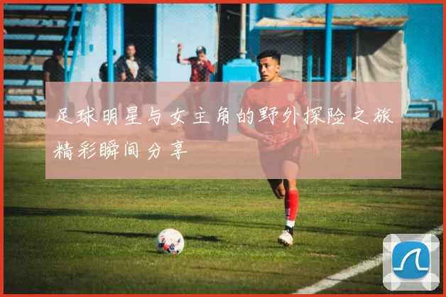 足球明星与女主角的野外探险之旅精彩瞬间分享