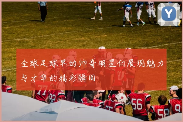 全球足球界的帅哥明星们展现魅力与才华的精彩瞬间