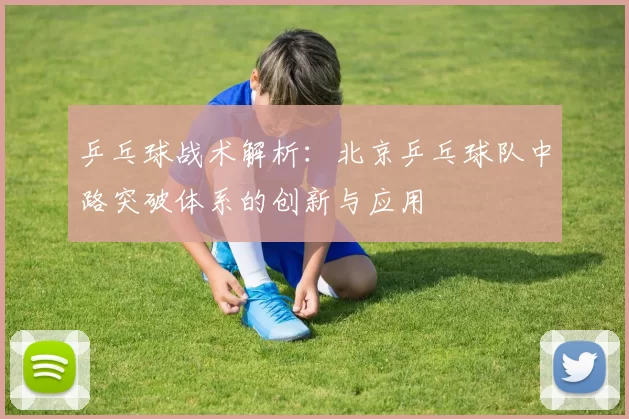 乒乓球战术解析：北京乒乓球队中路突破体系的创新与应用