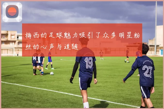 梅西的足球魅力吸引了众多明星粉丝的心声与追随