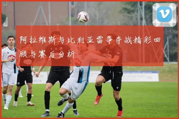 阿拉维斯与比利亚雷争夺战精彩回顾与赛后分析