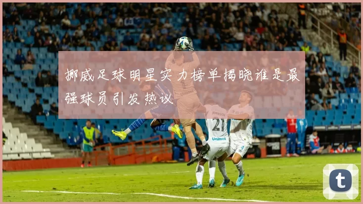 挪威足球明星实力榜单揭晓谁是最强球员引发热议