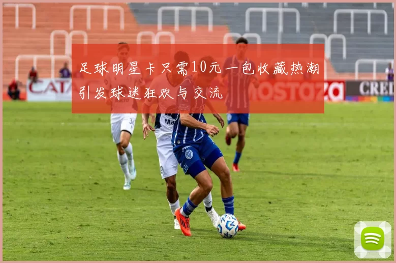 足球明星卡只需10元一包收藏热潮引发球迷狂欢与交流