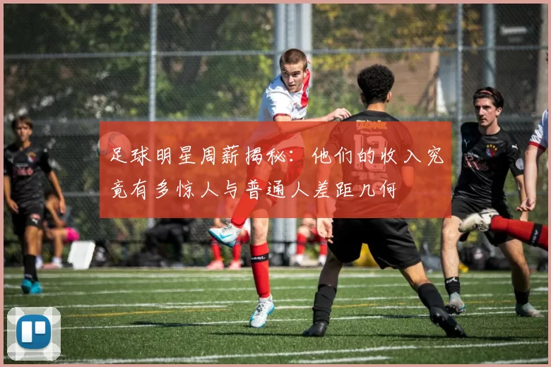 足球明星周薪揭秘：他们的收入究竟有多惊人与普通人差距几何
