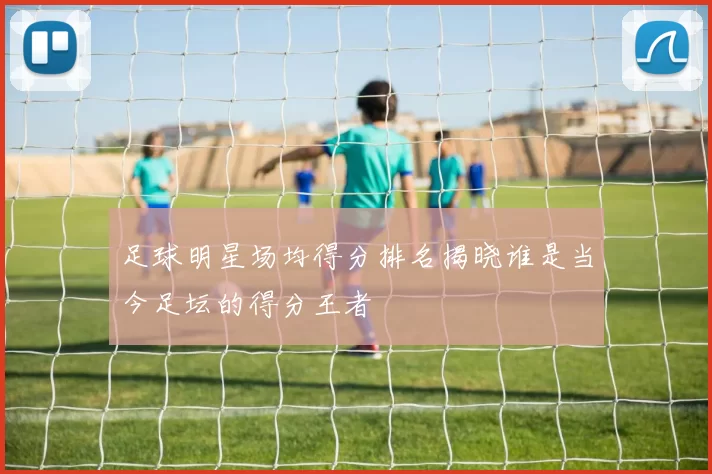 足球明星场均得分排名揭晓谁是当今足坛的得分王者