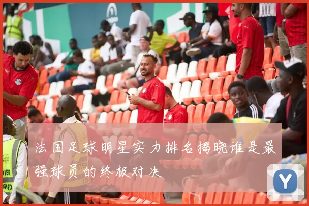 法国足球明星实力排名揭晓谁是最强球员的终极对决