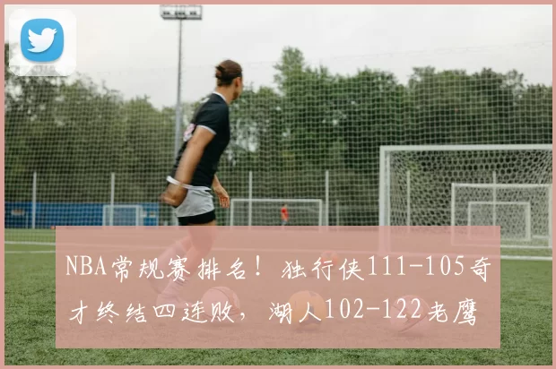 NBA常规赛排名！独行侠111-105奇才终结四连败，湖人102-122老鹰