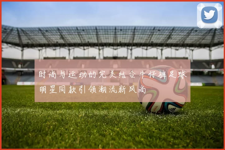 时尚与运动的完美结合牛仔裤足球明星同款引领潮流新风尚
