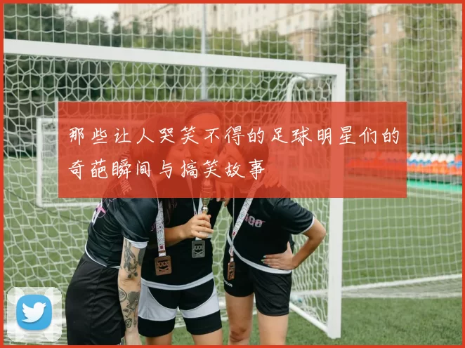 那些让人哭笑不得的足球明星们的奇葩瞬间与搞笑故事