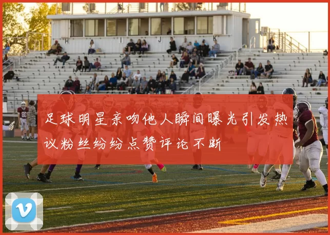 足球明星亲吻他人瞬间曝光引发热议粉丝纷纷点赞评论不断