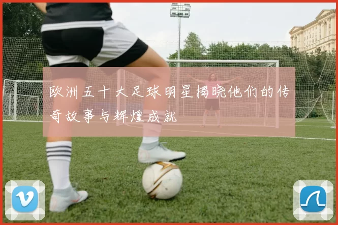 欧洲五十大足球明星揭晓他们的传奇故事与辉煌成就