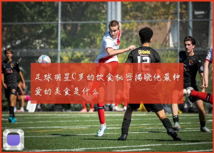 足球明星C罗的饮食秘密揭晓他最钟爱的美食是什么