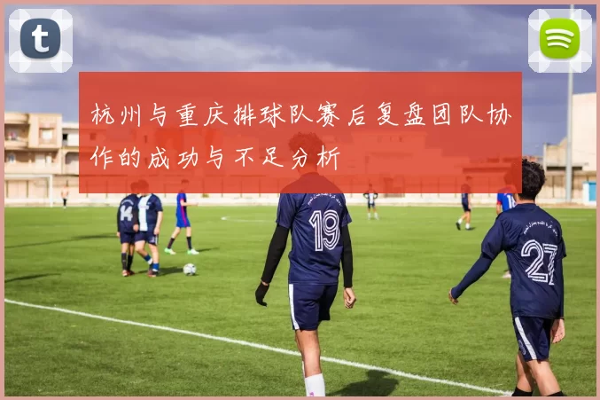 杭州与重庆排球队赛后复盘团队协作的成功与不足分析