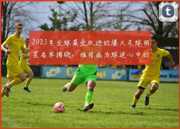 2023年全球最受欢迎的爆火足球明星名单揭晓，谁将成为球迷心中的偶像