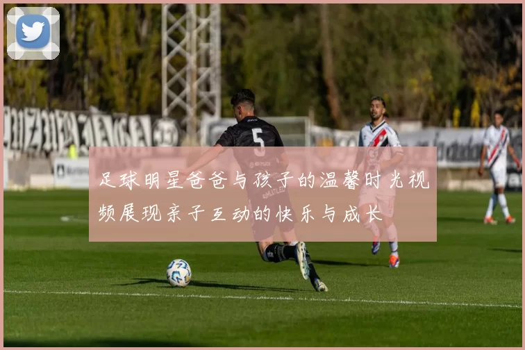 足球明星爸爸与孩子的温馨时光视频展现亲子互动的快乐与成长