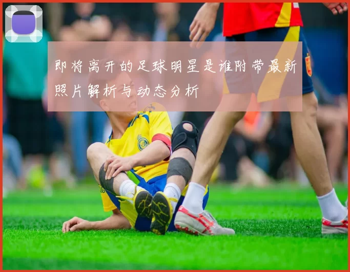 即将离开的足球明星是谁附带最新照片解析与动态分析
