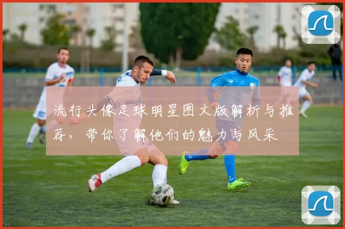 流行头像足球明星图文版解析与推荐，带你了解他们的魅力与风采