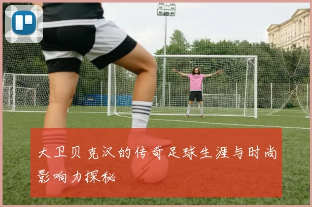 大卫贝克汉的传奇足球生涯与时尚影响力探秘