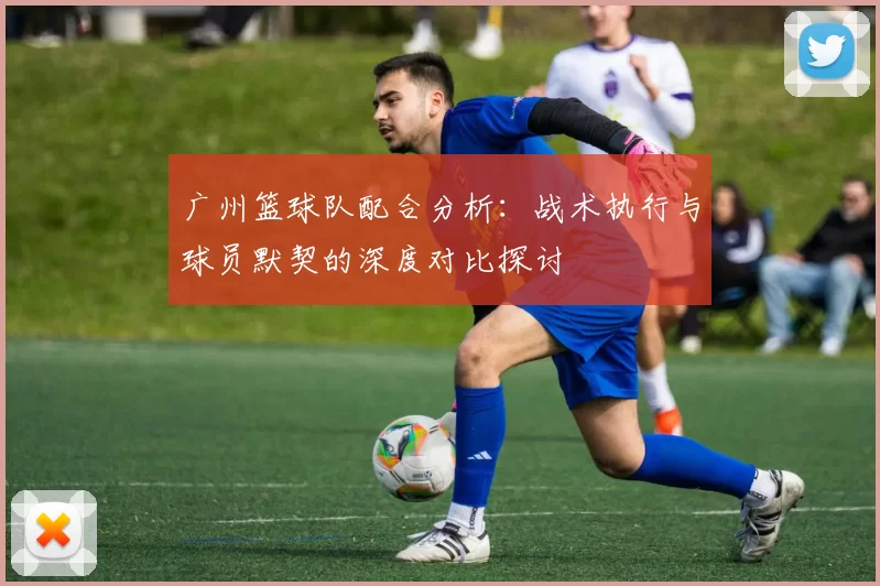 广州篮球队配合分析：战术执行与球员默契的深度对比探讨